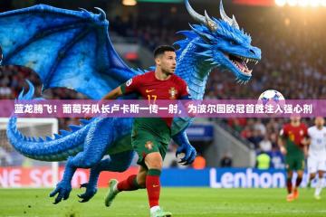 蓝龙腾飞！葡萄牙队长卢卡斯一传一射，为波尔图欧冠首胜注入强心剂