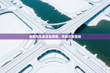 梅西与队友发生摩擦，传闻引发猜测