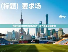 巴萨传奇球员共享足坛经验，助力当地足球发展